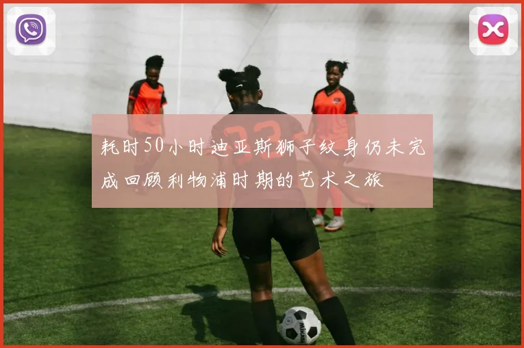 耗时50小时迪亚斯狮子纹身仍未完成回顾利物浦时期的艺术之旅