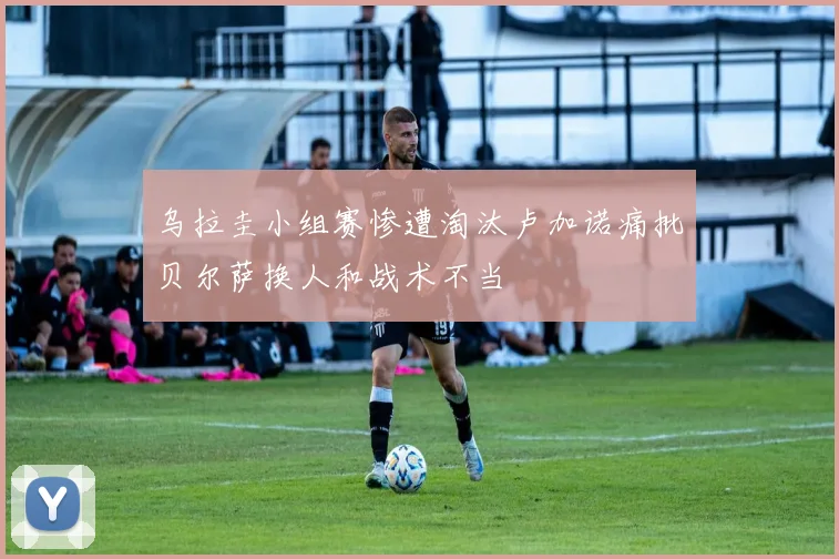 乌拉圭小组赛惨遭淘汰卢加诺痛批贝尔萨换人和战术不当