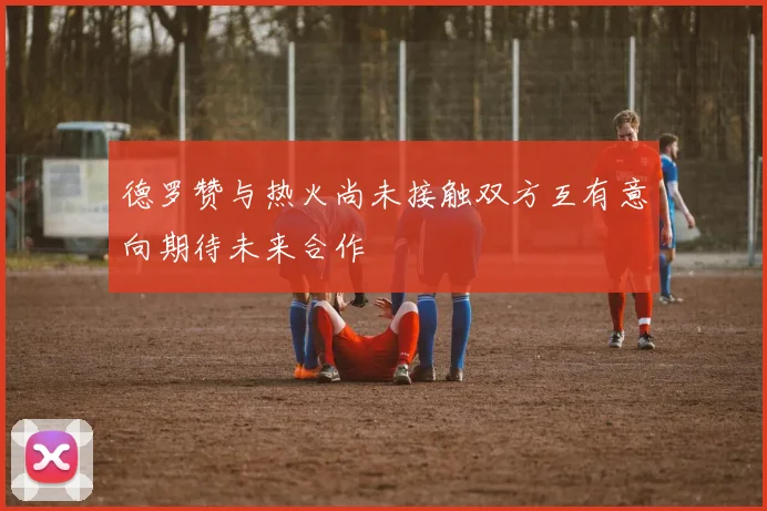 德罗赞与热火尚未接触双方互有意向期待未来合作