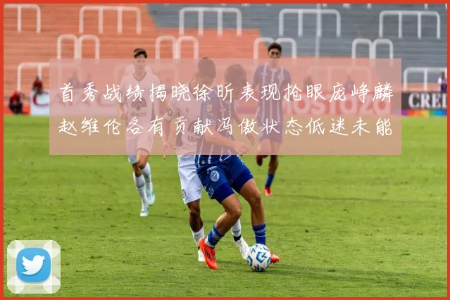 首秀战绩揭晓徐昕表现抢眼庞峥麟赵维伦各有贡献冯傲状态低迷未能得分