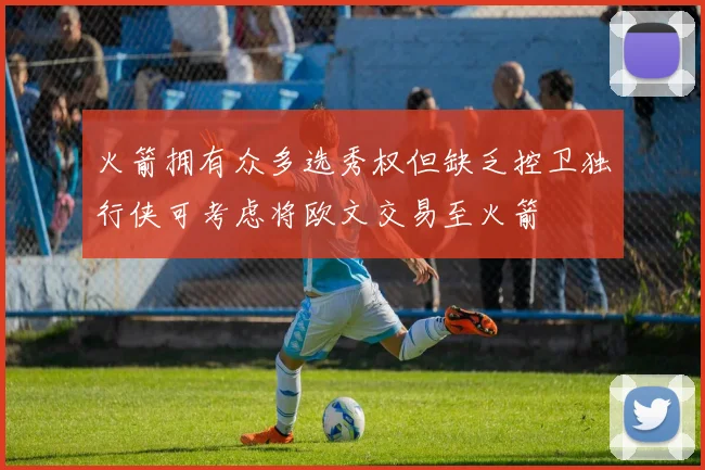 火箭拥有众多选秀权但缺乏控卫独行侠可考虑将欧文交易至火箭