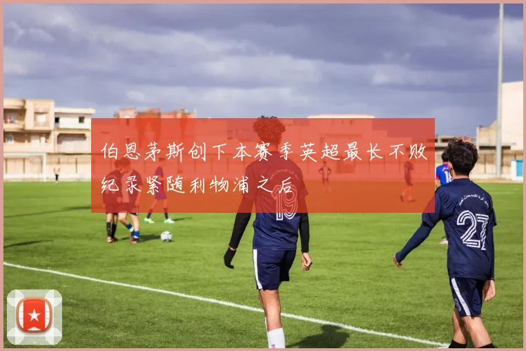 伯恩茅斯创下本赛季英超最长不败纪录紧随利物浦之后