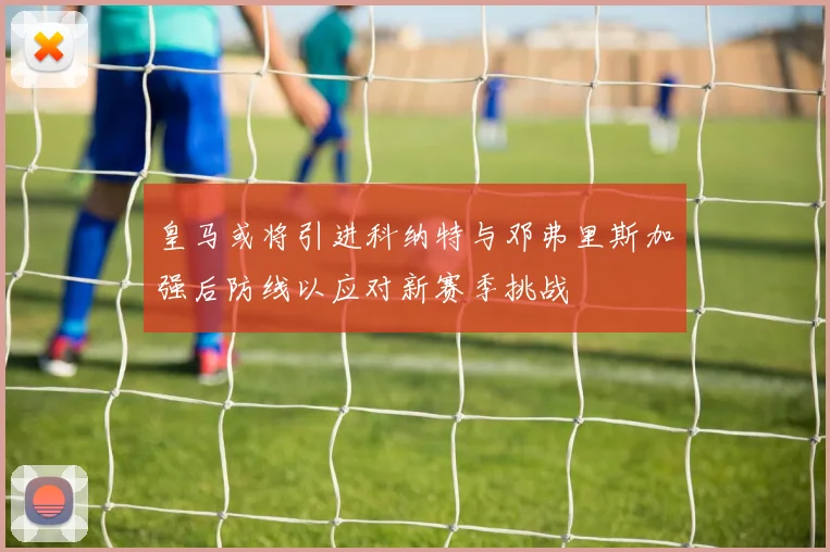 皇马或将引进科纳特与邓弗里斯加强后防线以应对新赛季挑战