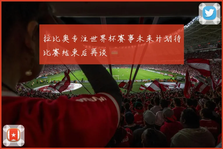 拉比奥专注世界杯赛事未来计划待比赛结束后再谈
