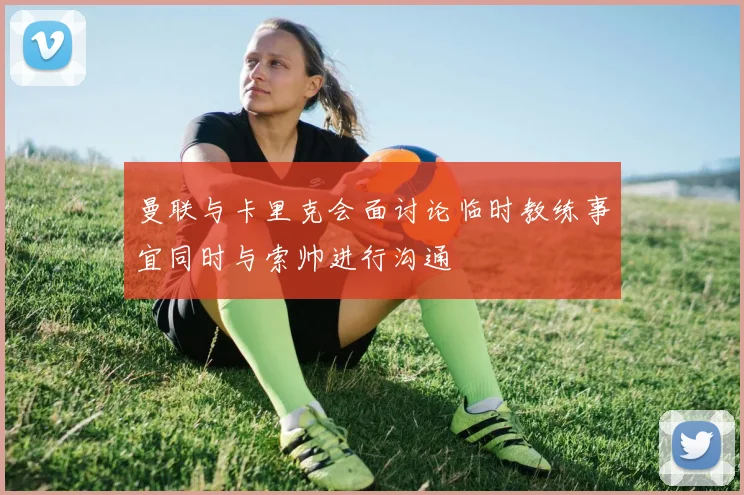 曼联与卡里克会面讨论临时教练事宜同时与索帅进行沟通