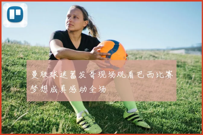 曼联球迷蓄发哥现场观看巴西比赛梦想成真感动全场