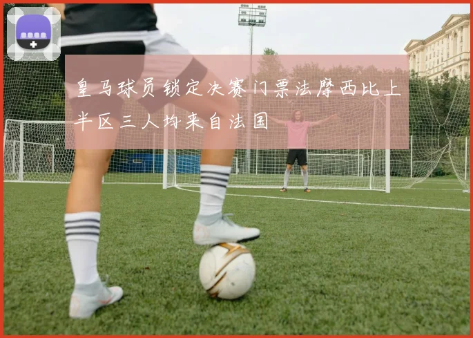 皇马球员锁定决赛门票法摩西比上半区三人均来自法国