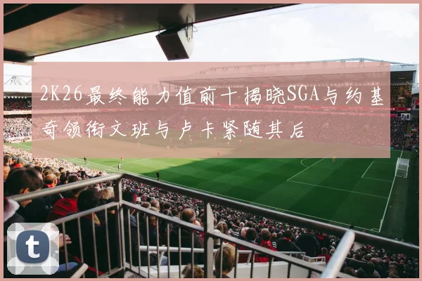 2K26最终能力值前十揭晓SGA与约基奇领衔文班与卢卡紧随其后