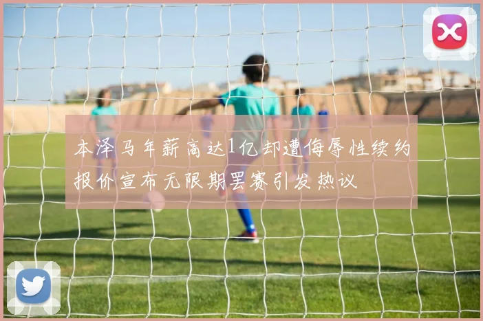 本泽马年薪高达1亿却遭侮辱性续约报价宣布无限期罢赛引发热议