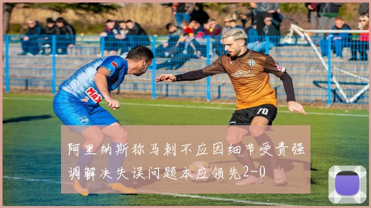 阿里纳斯称马刺不应因细节受责强调解决失误问题本应领先2-0