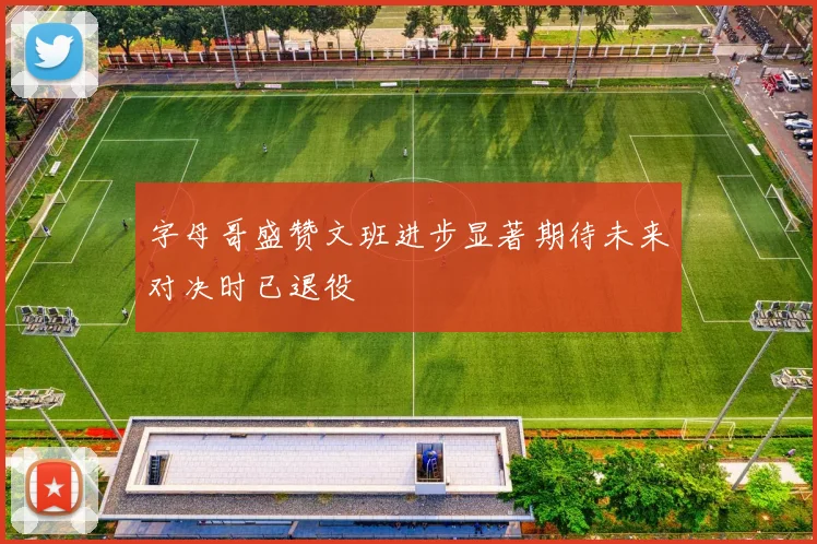 字母哥盛赞文班进步显著期待未来对决时已退役