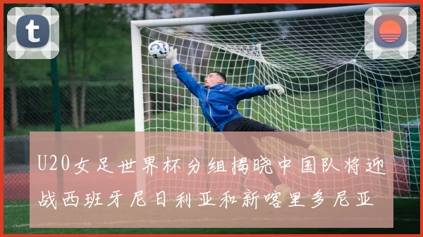 U20女足世界杯分组揭晓中国队将迎战西班牙尼日利亚和新喀里多尼亚