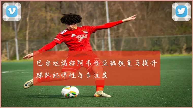 巴尔达诺称阿韦洛亚执教皇马提升球队纪律性与专注度