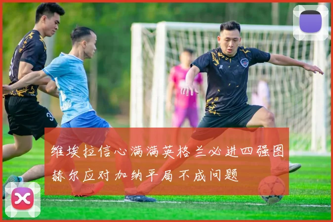 维埃拉信心满满英格兰必进四强图赫尔应对加纳平局不成问题