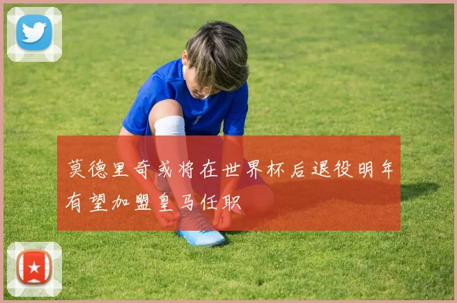 莫德里奇或将在世界杯后退役明年有望加盟皇马任职