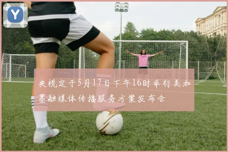 央视定于5月17日下午16时举行美加墨融媒体传播服务方案发布会