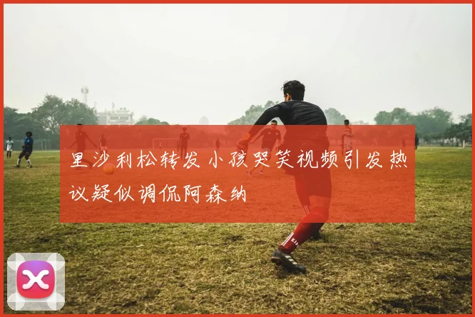 里沙利松转发小孩哭笑视频引发热议疑似调侃阿森纳