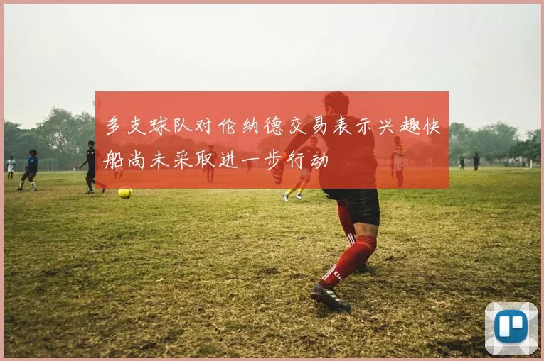 多支球队对伦纳德交易表示兴趣快船尚未采取进一步行动