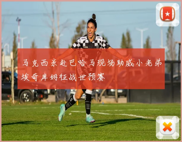 马克西亲赴巴哈马现场助威小老弟埃奇库姆征战世预赛