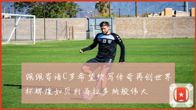 佩佩寄语C罗希望续写传奇再创世界杯辉煌如贝利马拉多纳般伟大