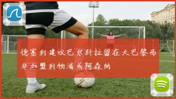 德塞利建议巴尔科拉留在大巴黎而非加盟利物浦或阿森纳