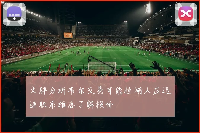 文胖分析韦尔交易可能性湖人应迅速联系雄鹿了解报价