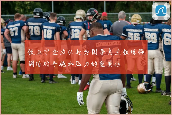 张玉宁全力以赴为国争光主教练强调给对手施加压力的重要性