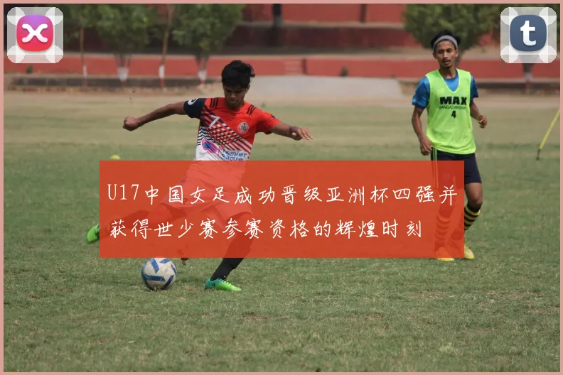 U17中国女足成功晋级亚洲杯四强并获得世少赛参赛资格的辉煌时刻