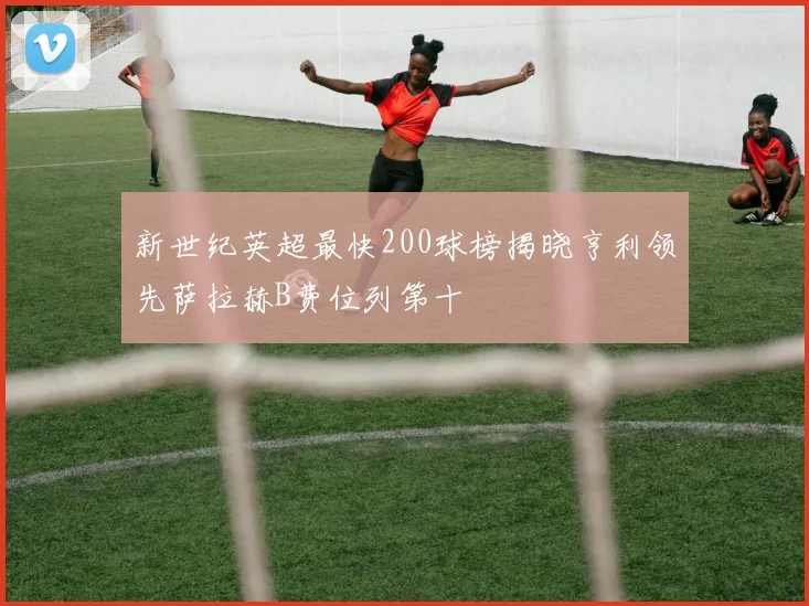 新世纪英超最快200球榜揭晓亨利领先萨拉赫B费位列第十