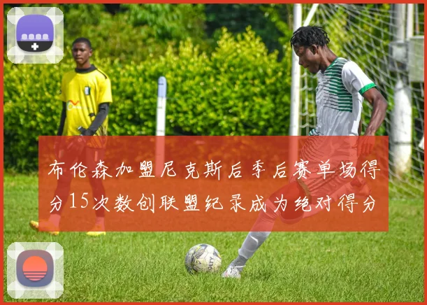 布伦森加盟尼克斯后季后赛单场得分15次数创联盟纪录成为绝对得分王