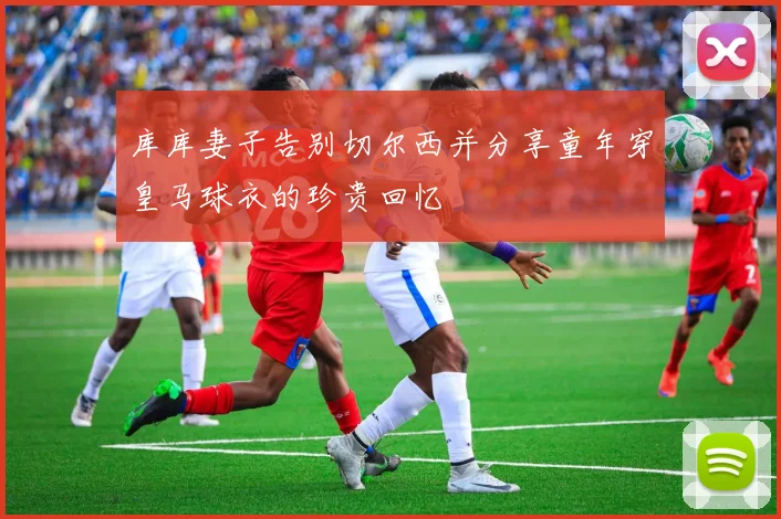 库库妻子告别切尔西并分享童年穿皇马球衣的珍贵回忆